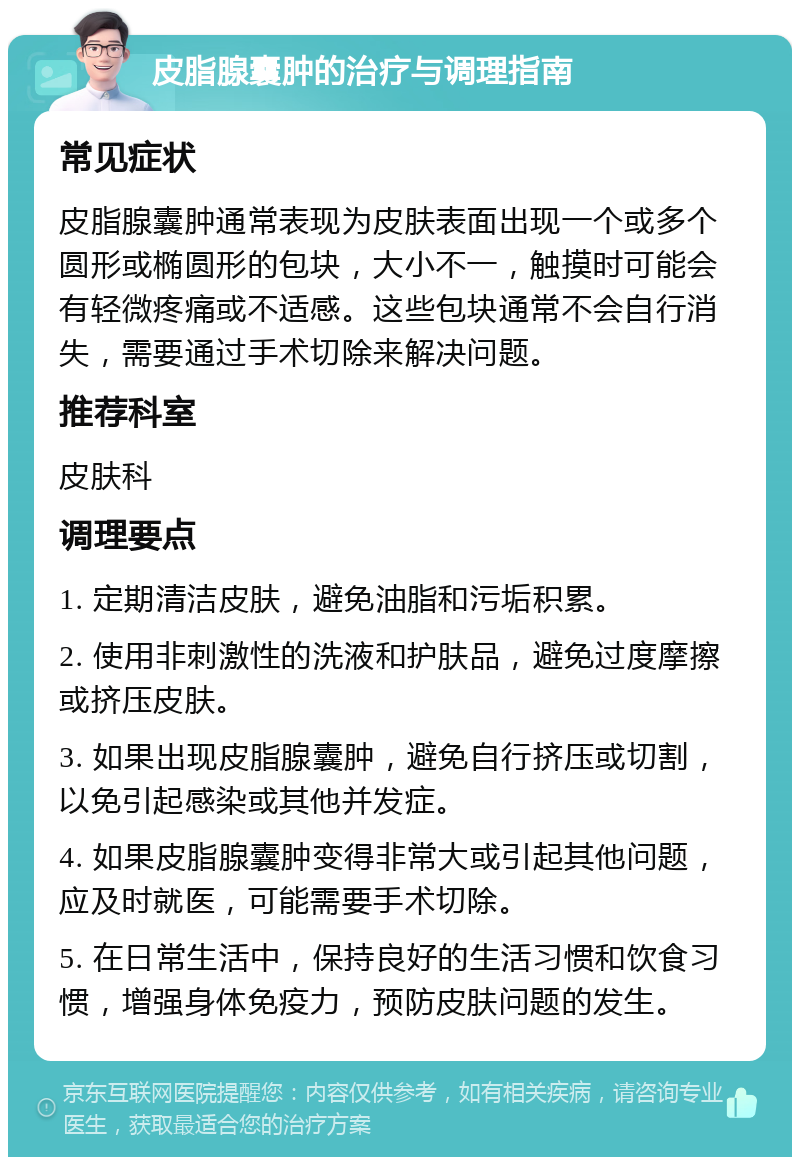 皮脂腺囊肿的治疗与调理指南 常见症状 皮脂腺囊肿通常表现为皮肤表面出现一个或多个圆形或椭圆形的包块，大小不一，触摸时可能会有轻微疼痛或不适感。这些包块通常不会自行消失，需要通过手术切除来解决问题。 推荐科室 皮肤科 调理要点 1. 定期清洁皮肤，避免油脂和污垢积累。 2. 使用非刺激性的洗液和护肤品，避免过度摩擦或挤压皮肤。 3. 如果出现皮脂腺囊肿，避免自行挤压或切割，以免引起感染或其他并发症。 4. 如果皮脂腺囊肿变得非常大或引起其他问题，应及时就医，可能需要手术切除。 5. 在日常生活中，保持良好的生活习惯和饮食习惯，增强身体免疫力，预防皮肤问题的发生。