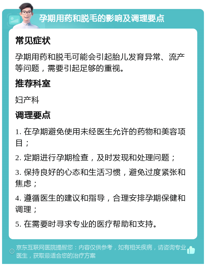 孕期用药和脱毛的影响及调理要点 常见症状 孕期用药和脱毛可能会引起胎儿发育异常、流产等问题，需要引起足够的重视。 推荐科室 妇产科 调理要点 1. 在孕期避免使用未经医生允许的药物和美容项目； 2. 定期进行孕期检查，及时发现和处理问题； 3. 保持良好的心态和生活习惯，避免过度紧张和焦虑； 4. 遵循医生的建议和指导，合理安排孕期保健和调理； 5. 在需要时寻求专业的医疗帮助和支持。