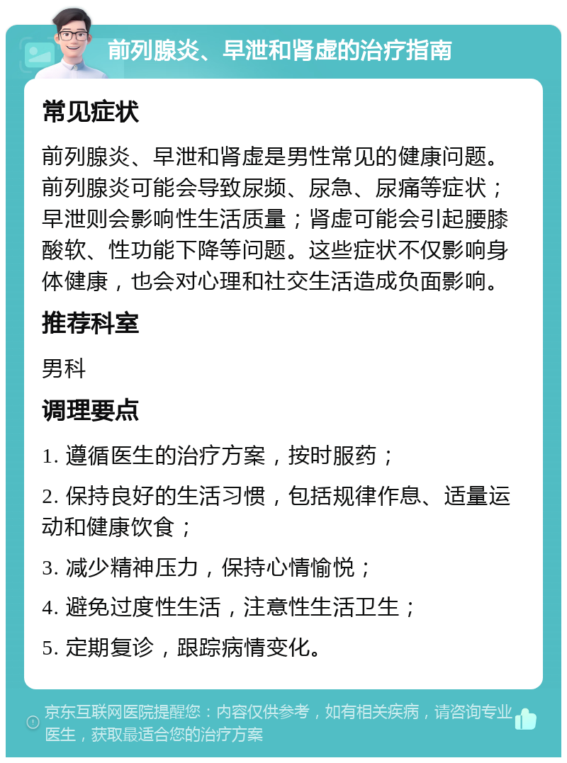 前列腺炎、早泄和肾虚的治疗指南 常见症状 前列腺炎、早泄和肾虚是男性常见的健康问题。前列腺炎可能会导致尿频、尿急、尿痛等症状；早泄则会影响性生活质量；肾虚可能会引起腰膝酸软、性功能下降等问题。这些症状不仅影响身体健康，也会对心理和社交生活造成负面影响。 推荐科室 男科 调理要点 1. 遵循医生的治疗方案，按时服药； 2. 保持良好的生活习惯，包括规律作息、适量运动和健康饮食； 3. 减少精神压力，保持心情愉悦； 4. 避免过度性生活，注意性生活卫生； 5. 定期复诊，跟踪病情变化。