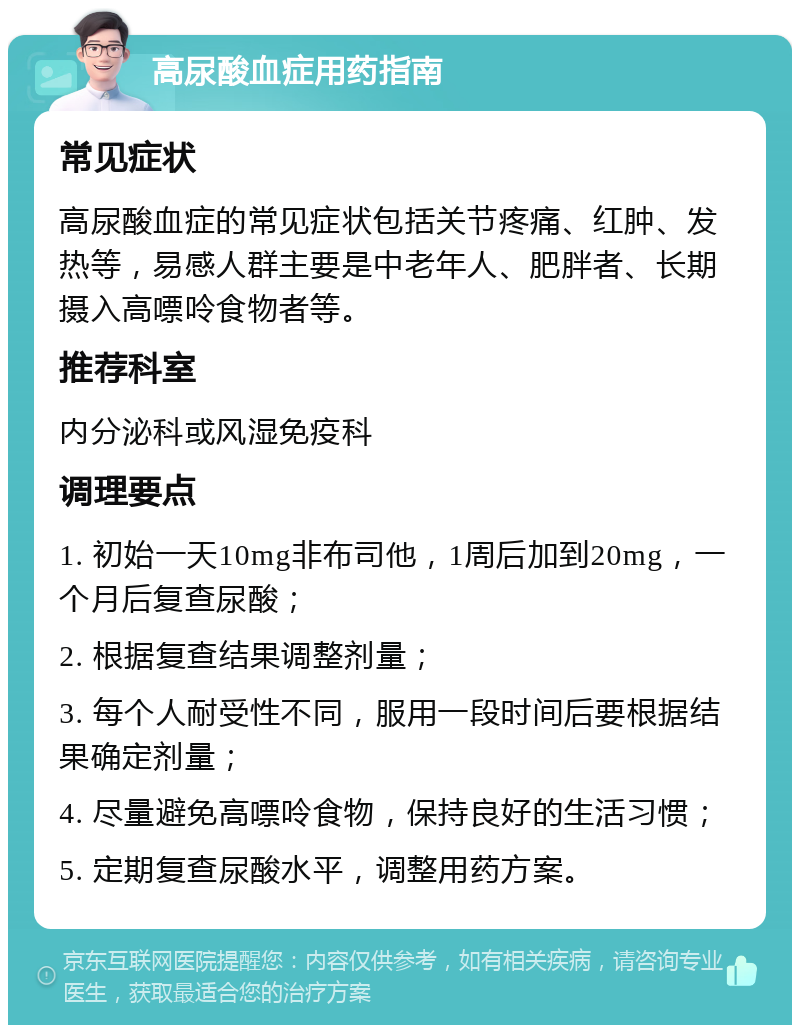 高尿酸血症用药指南 常见症状 高尿酸血症的常见症状包括关节疼痛、红肿、发热等，易感人群主要是中老年人、肥胖者、长期摄入高嘌呤食物者等。 推荐科室 内分泌科或风湿免疫科 调理要点 1. 初始一天10mg非布司他，1周后加到20mg，一个月后复查尿酸； 2. 根据复查结果调整剂量； 3. 每个人耐受性不同，服用一段时间后要根据结果确定剂量； 4. 尽量避免高嘌呤食物，保持良好的生活习惯； 5. 定期复查尿酸水平，调整用药方案。