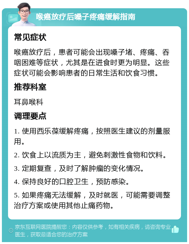 喉癌放疗后嗓子疼痛缓解指南 常见症状 喉癌放疗后，患者可能会出现嗓子堵、疼痛、吞咽困难等症状，尤其是在进食时更为明显。这些症状可能会影响患者的日常生活和饮食习惯。 推荐科室 耳鼻喉科 调理要点 1. 使用西乐葆缓解疼痛，按照医生建议的剂量服用。 2. 饮食上以流质为主，避免刺激性食物和饮料。 3. 定期复查，及时了解肿瘤的变化情况。 4. 保持良好的口腔卫生，预防感染。 5. 如果疼痛无法缓解，及时就医，可能需要调整治疗方案或使用其他止痛药物。