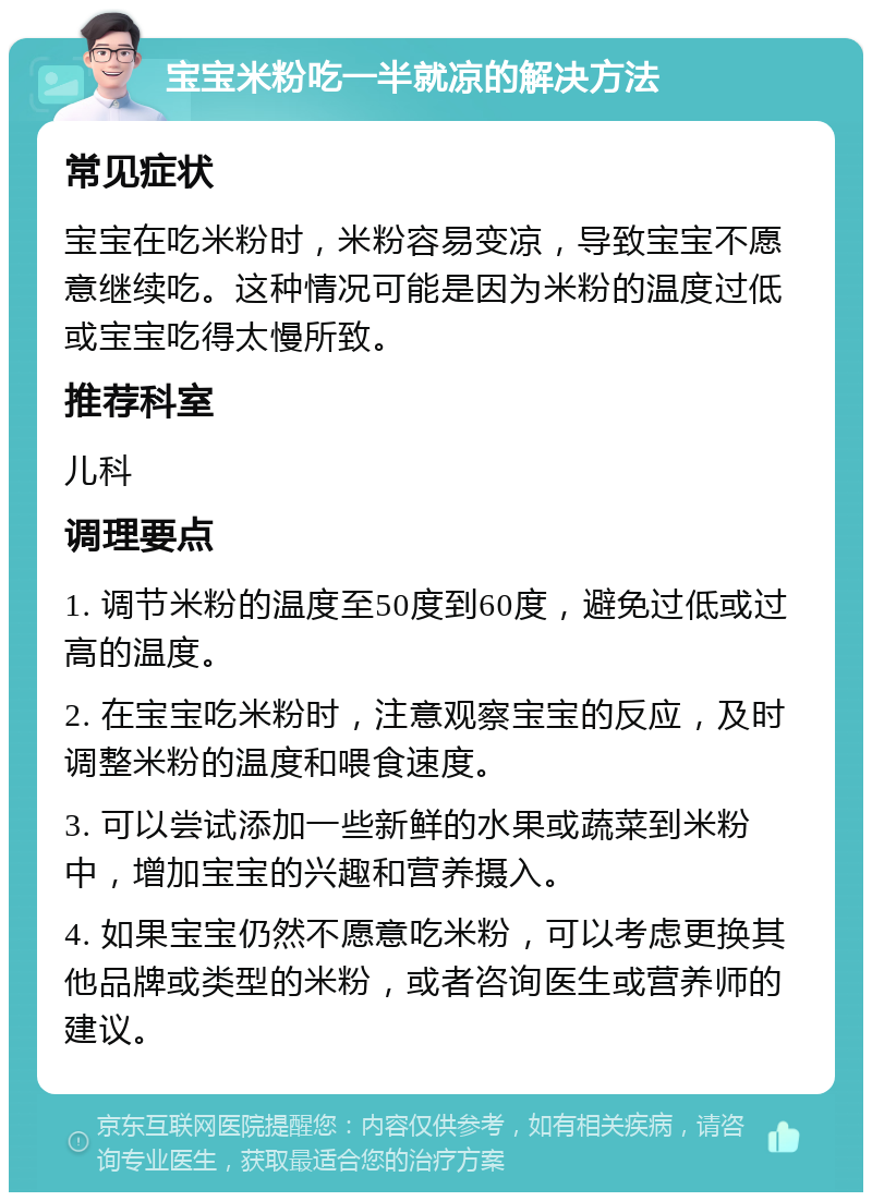 宝宝米粉吃一半就凉的解决方法 常见症状 宝宝在吃米粉时，米粉容易变凉，导致宝宝不愿意继续吃。这种情况可能是因为米粉的温度过低或宝宝吃得太慢所致。 推荐科室 儿科 调理要点 1. 调节米粉的温度至50度到60度，避免过低或过高的温度。 2. 在宝宝吃米粉时，注意观察宝宝的反应，及时调整米粉的温度和喂食速度。 3. 可以尝试添加一些新鲜的水果或蔬菜到米粉中，增加宝宝的兴趣和营养摄入。 4. 如果宝宝仍然不愿意吃米粉，可以考虑更换其他品牌或类型的米粉，或者咨询医生或营养师的建议。