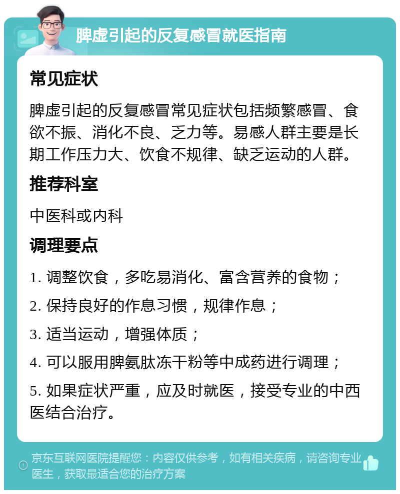 脾虚引起的反复感冒就医指南 常见症状 脾虚引起的反复感冒常见症状包括频繁感冒、食欲不振、消化不良、乏力等。易感人群主要是长期工作压力大、饮食不规律、缺乏运动的人群。 推荐科室 中医科或内科 调理要点 1. 调整饮食，多吃易消化、富含营养的食物； 2. 保持良好的作息习惯，规律作息； 3. 适当运动，增强体质； 4. 可以服用脾氨肽冻干粉等中成药进行调理； 5. 如果症状严重，应及时就医，接受专业的中西医结合治疗。