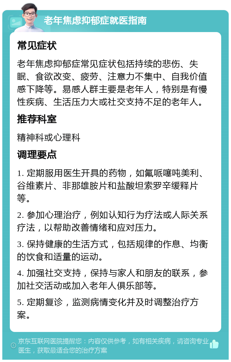 老年焦虑抑郁症就医指南 常见症状 老年焦虑抑郁症常见症状包括持续的悲伤、失眠、食欲改变、疲劳、注意力不集中、自我价值感下降等。易感人群主要是老年人，特别是有慢性疾病、生活压力大或社交支持不足的老年人。 推荐科室 精神科或心理科 调理要点 1. 定期服用医生开具的药物，如氟哌噻吨美利、谷维素片、非那雄胺片和盐酸坦索罗辛缓释片等。 2. 参加心理治疗，例如认知行为疗法或人际关系疗法，以帮助改善情绪和应对压力。 3. 保持健康的生活方式，包括规律的作息、均衡的饮食和适量的运动。 4. 加强社交支持，保持与家人和朋友的联系，参加社交活动或加入老年人俱乐部等。 5. 定期复诊，监测病情变化并及时调整治疗方案。