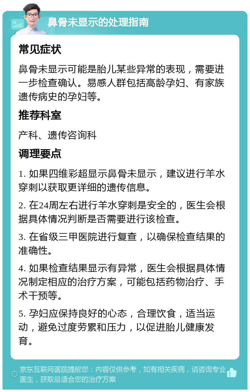 鼻骨未显示的处理指南 常见症状 鼻骨未显示可能是胎儿某些异常的表现，需要进一步检查确认。易感人群包括高龄孕妇、有家族遗传病史的孕妇等。 推荐科室 产科、遗传咨询科 调理要点 1. 如果四维彩超显示鼻骨未显示，建议进行羊水穿刺以获取更详细的遗传信息。 2. 在24周左右进行羊水穿刺是安全的，医生会根据具体情况判断是否需要进行该检查。 3. 在省级三甲医院进行复查，以确保检查结果的准确性。 4. 如果检查结果显示有异常，医生会根据具体情况制定相应的治疗方案，可能包括药物治疗、手术干预等。 5. 孕妇应保持良好的心态，合理饮食，适当运动，避免过度劳累和压力，以促进胎儿健康发育。