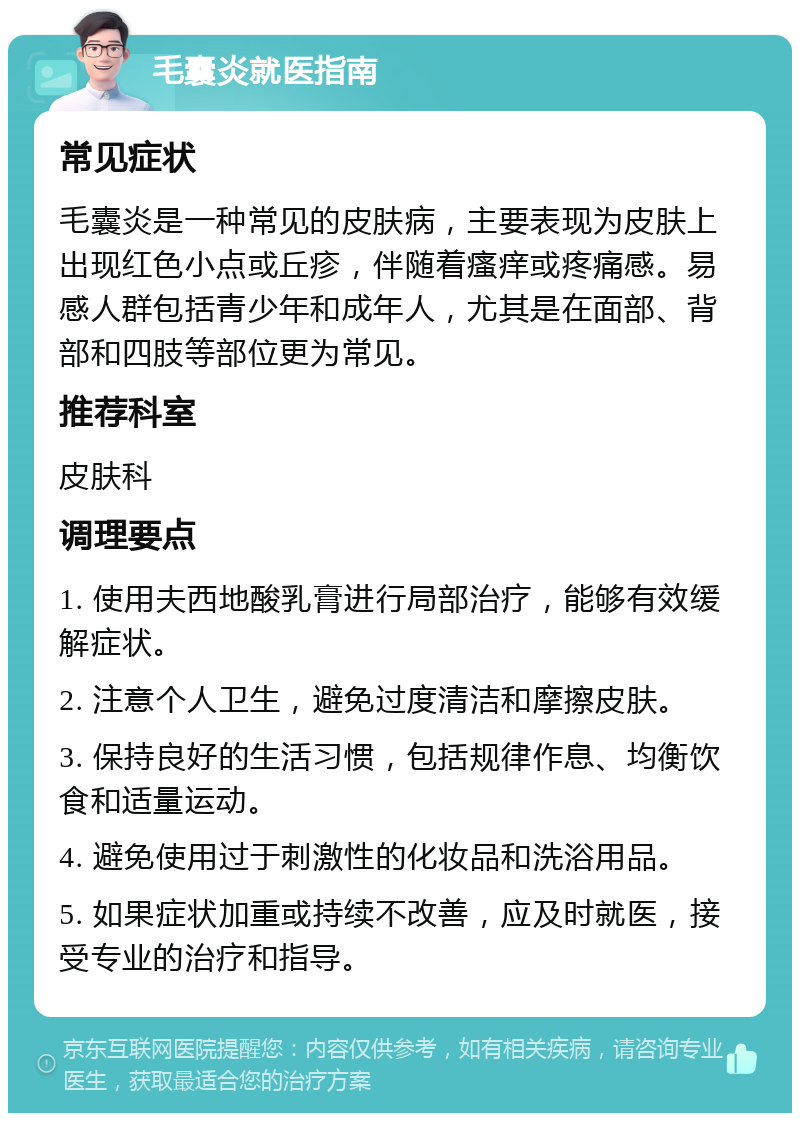 毛囊炎就医指南 常见症状 毛囊炎是一种常见的皮肤病，主要表现为皮肤上出现红色小点或丘疹，伴随着瘙痒或疼痛感。易感人群包括青少年和成年人，尤其是在面部、背部和四肢等部位更为常见。 推荐科室 皮肤科 调理要点 1. 使用夫西地酸乳膏进行局部治疗，能够有效缓解症状。 2. 注意个人卫生，避免过度清洁和摩擦皮肤。 3. 保持良好的生活习惯，包括规律作息、均衡饮食和适量运动。 4. 避免使用过于刺激性的化妆品和洗浴用品。 5. 如果症状加重或持续不改善，应及时就医，接受专业的治疗和指导。