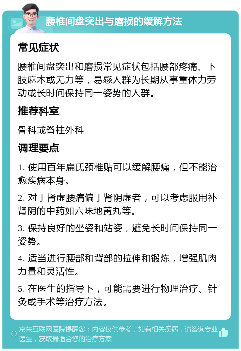 腰椎间盘突出与磨损的缓解方法 常见症状 腰椎间盘突出和磨损常见症状包括腰部疼痛、下肢麻木或无力等，易感人群为长期从事重体力劳动或长时间保持同一姿势的人群。 推荐科室 骨科或脊柱外科 调理要点 1. 使用百年扁氏颈椎贴可以缓解腰痛，但不能治愈疾病本身。 2. 对于肾虚腰痛偏于肾阴虚者，可以考虑服用补肾阴的中药如六味地黄丸等。 3. 保持良好的坐姿和站姿，避免长时间保持同一姿势。 4. 适当进行腰部和背部的拉伸和锻炼，增强肌肉力量和灵活性。 5. 在医生的指导下，可能需要进行物理治疗、针灸或手术等治疗方法。