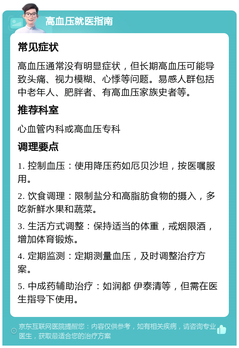 高血压就医指南 常见症状 高血压通常没有明显症状，但长期高血压可能导致头痛、视力模糊、心悸等问题。易感人群包括中老年人、肥胖者、有高血压家族史者等。 推荐科室 心血管内科或高血压专科 调理要点 1. 控制血压：使用降压药如厄贝沙坦，按医嘱服用。 2. 饮食调理：限制盐分和高脂肪食物的摄入，多吃新鲜水果和蔬菜。 3. 生活方式调整：保持适当的体重，戒烟限酒，增加体育锻炼。 4. 定期监测：定期测量血压，及时调整治疗方案。 5. 中成药辅助治疗：如润都 伊泰清等，但需在医生指导下使用。