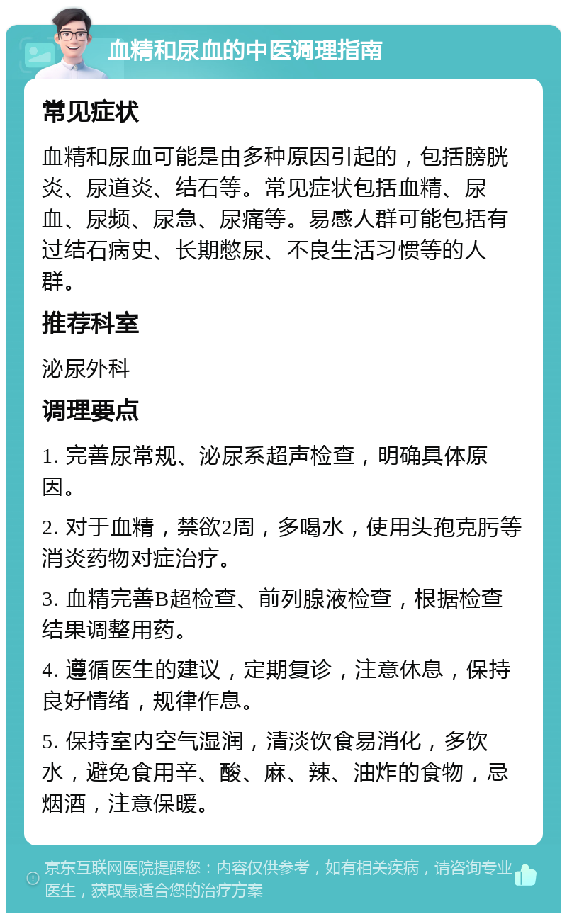 血精和尿血的中医调理指南 常见症状 血精和尿血可能是由多种原因引起的，包括膀胱炎、尿道炎、结石等。常见症状包括血精、尿血、尿频、尿急、尿痛等。易感人群可能包括有过结石病史、长期憋尿、不良生活习惯等的人群。 推荐科室 泌尿外科 调理要点 1. 完善尿常规、泌尿系超声检查，明确具体原因。 2. 对于血精，禁欲2周，多喝水，使用头孢克肟等消炎药物对症治疗。 3. 血精完善B超检查、前列腺液检查，根据检查结果调整用药。 4. 遵循医生的建议，定期复诊，注意休息，保持良好情绪，规律作息。 5. 保持室内空气湿润，清淡饮食易消化，多饮水，避免食用辛、酸、麻、辣、油炸的食物，忌烟酒，注意保暖。