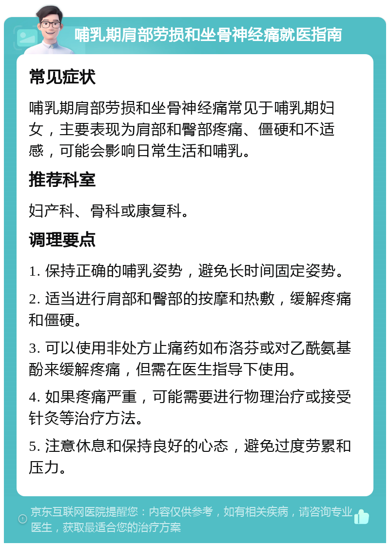 哺乳期肩部劳损和坐骨神经痛就医指南 常见症状 哺乳期肩部劳损和坐骨神经痛常见于哺乳期妇女，主要表现为肩部和臀部疼痛、僵硬和不适感，可能会影响日常生活和哺乳。 推荐科室 妇产科、骨科或康复科。 调理要点 1. 保持正确的哺乳姿势，避免长时间固定姿势。 2. 适当进行肩部和臀部的按摩和热敷，缓解疼痛和僵硬。 3. 可以使用非处方止痛药如布洛芬或对乙酰氨基酚来缓解疼痛，但需在医生指导下使用。 4. 如果疼痛严重，可能需要进行物理治疗或接受针灸等治疗方法。 5. 注意休息和保持良好的心态，避免过度劳累和压力。