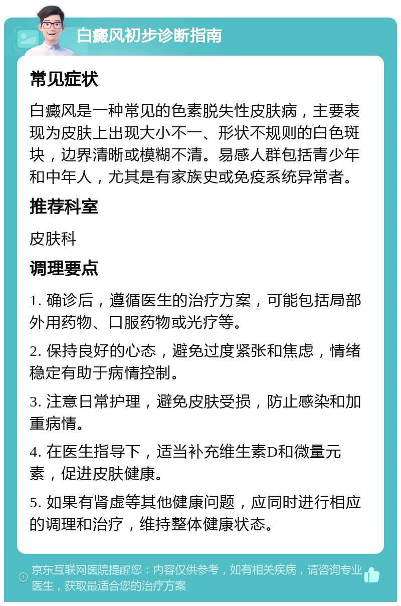 白癜风初步诊断指南 常见症状 白癜风是一种常见的色素脱失性皮肤病，主要表现为皮肤上出现大小不一、形状不规则的白色斑块，边界清晰或模糊不清。易感人群包括青少年和中年人，尤其是有家族史或免疫系统异常者。 推荐科室 皮肤科 调理要点 1. 确诊后，遵循医生的治疗方案，可能包括局部外用药物、口服药物或光疗等。 2. 保持良好的心态，避免过度紧张和焦虑，情绪稳定有助于病情控制。 3. 注意日常护理，避免皮肤受损，防止感染和加重病情。 4. 在医生指导下，适当补充维生素D和微量元素，促进皮肤健康。 5. 如果有肾虚等其他健康问题，应同时进行相应的调理和治疗，维持整体健康状态。