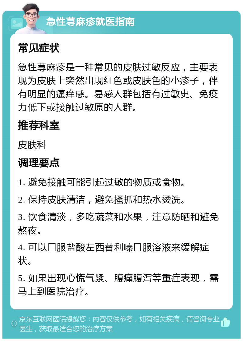 急性荨麻疹就医指南 常见症状 急性荨麻疹是一种常见的皮肤过敏反应，主要表现为皮肤上突然出现红色或皮肤色的小疹子，伴有明显的瘙痒感。易感人群包括有过敏史、免疫力低下或接触过敏原的人群。 推荐科室 皮肤科 调理要点 1. 避免接触可能引起过敏的物质或食物。 2. 保持皮肤清洁，避免搔抓和热水烫洗。 3. 饮食清淡，多吃蔬菜和水果，注意防晒和避免熬夜。 4. 可以口服盐酸左西替利嗪口服溶液来缓解症状。 5. 如果出现心慌气紧、腹痛腹泻等重症表现，需马上到医院治疗。