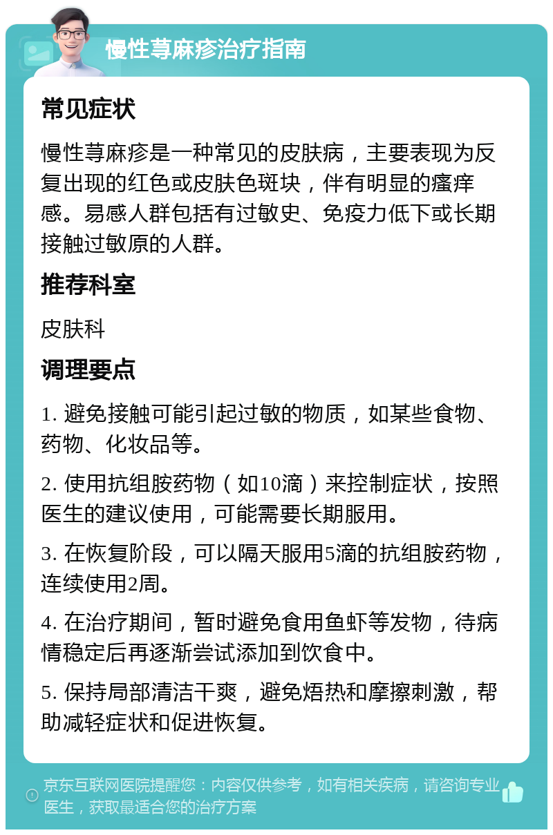 慢性荨麻疹治疗指南 常见症状 慢性荨麻疹是一种常见的皮肤病，主要表现为反复出现的红色或皮肤色斑块，伴有明显的瘙痒感。易感人群包括有过敏史、免疫力低下或长期接触过敏原的人群。 推荐科室 皮肤科 调理要点 1. 避免接触可能引起过敏的物质，如某些食物、药物、化妆品等。 2. 使用抗组胺药物（如10滴）来控制症状，按照医生的建议使用，可能需要长期服用。 3. 在恢复阶段，可以隔天服用5滴的抗组胺药物，连续使用2周。 4. 在治疗期间，暂时避免食用鱼虾等发物，待病情稳定后再逐渐尝试添加到饮食中。 5. 保持局部清洁干爽，避免焐热和摩擦刺激，帮助减轻症状和促进恢复。