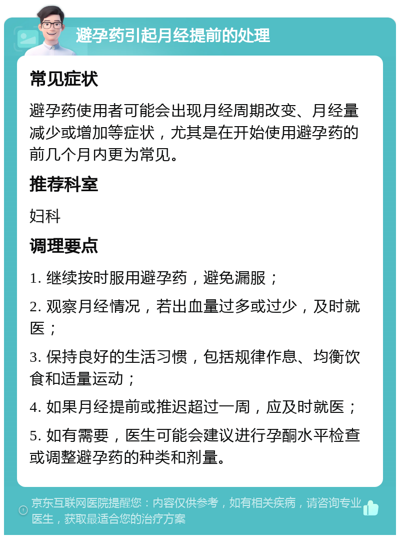 避孕药引起月经提前的处理 常见症状 避孕药使用者可能会出现月经周期改变、月经量减少或增加等症状，尤其是在开始使用避孕药的前几个月内更为常见。 推荐科室 妇科 调理要点 1. 继续按时服用避孕药，避免漏服； 2. 观察月经情况，若出血量过多或过少，及时就医； 3. 保持良好的生活习惯，包括规律作息、均衡饮食和适量运动； 4. 如果月经提前或推迟超过一周，应及时就医； 5. 如有需要，医生可能会建议进行孕酮水平检查或调整避孕药的种类和剂量。