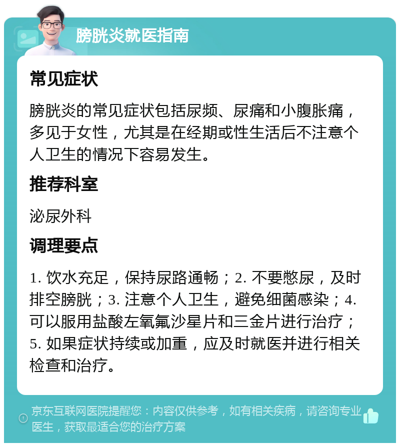 膀胱炎就医指南 常见症状 膀胱炎的常见症状包括尿频、尿痛和小腹胀痛，多见于女性，尤其是在经期或性生活后不注意个人卫生的情况下容易发生。 推荐科室 泌尿外科 调理要点 1. 饮水充足，保持尿路通畅；2. 不要憋尿，及时排空膀胱；3. 注意个人卫生，避免细菌感染；4. 可以服用盐酸左氧氟沙星片和三金片进行治疗；5. 如果症状持续或加重，应及时就医并进行相关检查和治疗。