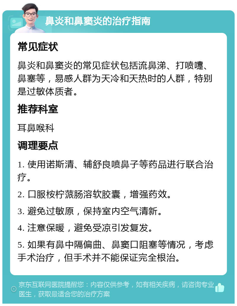 鼻炎和鼻窦炎的治疗指南 常见症状 鼻炎和鼻窦炎的常见症状包括流鼻涕、打喷嚏、鼻塞等，易感人群为天冷和天热时的人群，特别是过敏体质者。 推荐科室 耳鼻喉科 调理要点 1. 使用诺斯清、辅舒良喷鼻子等药品进行联合治疗。 2. 口服桉柠蒎肠溶软胶囊，增强药效。 3. 避免过敏原，保持室内空气清新。 4. 注意保暖，避免受凉引发复发。 5. 如果有鼻中隔偏曲、鼻窦口阻塞等情况，考虑手术治疗，但手术并不能保证完全根治。