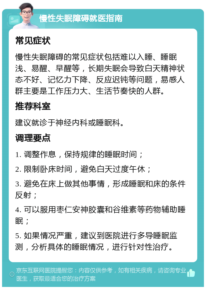 慢性失眠障碍就医指南 常见症状 慢性失眠障碍的常见症状包括难以入睡、睡眠浅、易醒、早醒等，长期失眠会导致白天精神状态不好、记忆力下降、反应迟钝等问题，易感人群主要是工作压力大、生活节奏快的人群。 推荐科室 建议就诊于神经内科或睡眠科。 调理要点 1. 调整作息，保持规律的睡眠时间； 2. 限制卧床时间，避免白天过度午休； 3. 避免在床上做其他事情，形成睡眠和床的条件反射； 4. 可以服用枣仁安神胶囊和谷维素等药物辅助睡眠； 5. 如果情况严重，建议到医院进行多导睡眠监测，分析具体的睡眠情况，进行针对性治疗。