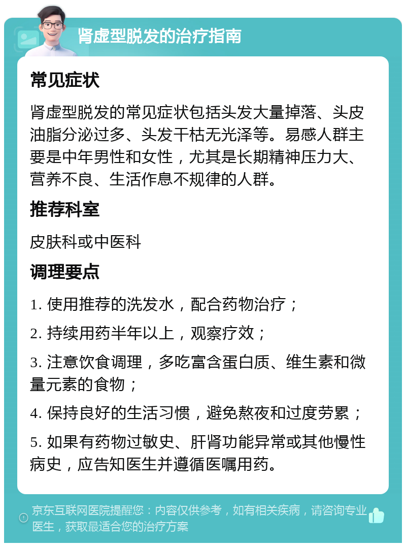 肾虚型脱发的治疗指南 常见症状 肾虚型脱发的常见症状包括头发大量掉落、头皮油脂分泌过多、头发干枯无光泽等。易感人群主要是中年男性和女性，尤其是长期精神压力大、营养不良、生活作息不规律的人群。 推荐科室 皮肤科或中医科 调理要点 1. 使用推荐的洗发水，配合药物治疗； 2. 持续用药半年以上，观察疗效； 3. 注意饮食调理，多吃富含蛋白质、维生素和微量元素的食物； 4. 保持良好的生活习惯，避免熬夜和过度劳累； 5. 如果有药物过敏史、肝肾功能异常或其他慢性病史，应告知医生并遵循医嘱用药。