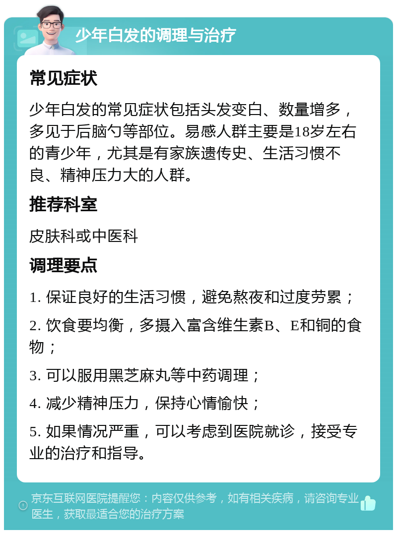 少年白发的调理与治疗 常见症状 少年白发的常见症状包括头发变白、数量增多，多见于后脑勺等部位。易感人群主要是18岁左右的青少年，尤其是有家族遗传史、生活习惯不良、精神压力大的人群。 推荐科室 皮肤科或中医科 调理要点 1. 保证良好的生活习惯，避免熬夜和过度劳累； 2. 饮食要均衡，多摄入富含维生素B、E和铜的食物； 3. 可以服用黑芝麻丸等中药调理； 4. 减少精神压力，保持心情愉快； 5. 如果情况严重，可以考虑到医院就诊，接受专业的治疗和指导。