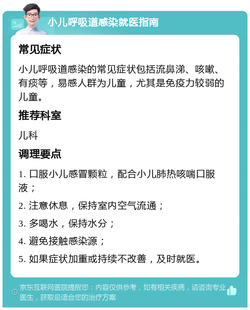 小儿呼吸道感染就医指南 常见症状 小儿呼吸道感染的常见症状包括流鼻涕、咳嗽、有痰等，易感人群为儿童，尤其是免疫力较弱的儿童。 推荐科室 儿科 调理要点 1. 口服小儿感冒颗粒，配合小儿肺热咳喘口服液； 2. 注意休息，保持室内空气流通； 3. 多喝水，保持水分； 4. 避免接触感染源； 5. 如果症状加重或持续不改善，及时就医。