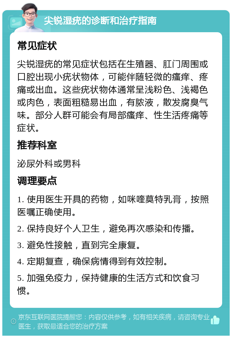 尖锐湿疣的诊断和治疗指南 常见症状 尖锐湿疣的常见症状包括在生殖器、肛门周围或口腔出现小疣状物体，可能伴随轻微的瘙痒、疼痛或出血。这些疣状物体通常呈浅粉色、浅褐色或肉色，表面粗糙易出血，有脓液，散发腐臭气味。部分人群可能会有局部瘙痒、性生活疼痛等症状。 推荐科室 泌尿外科或男科 调理要点 1. 使用医生开具的药物，如咪喹莫特乳膏，按照医嘱正确使用。 2. 保持良好个人卫生，避免再次感染和传播。 3. 避免性接触，直到完全康复。 4. 定期复查，确保病情得到有效控制。 5. 加强免疫力，保持健康的生活方式和饮食习惯。