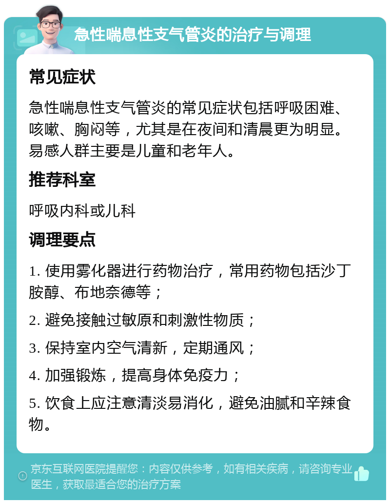 急性喘息性支气管炎的治疗与调理 常见症状 急性喘息性支气管炎的常见症状包括呼吸困难、咳嗽、胸闷等，尤其是在夜间和清晨更为明显。易感人群主要是儿童和老年人。 推荐科室 呼吸内科或儿科 调理要点 1. 使用雾化器进行药物治疗，常用药物包括沙丁胺醇、布地奈德等； 2. 避免接触过敏原和刺激性物质； 3. 保持室内空气清新，定期通风； 4. 加强锻炼，提高身体免疫力； 5. 饮食上应注意清淡易消化，避免油腻和辛辣食物。