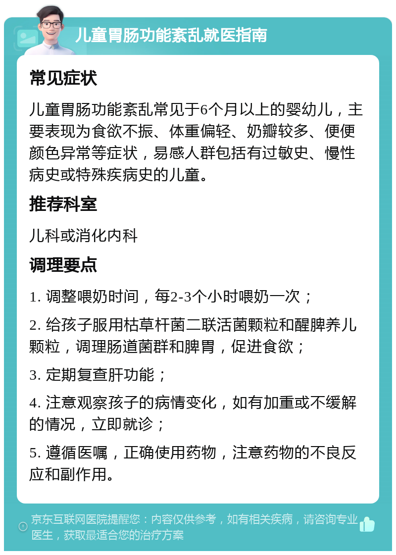 儿童胃肠功能紊乱就医指南 常见症状 儿童胃肠功能紊乱常见于6个月以上的婴幼儿，主要表现为食欲不振、体重偏轻、奶瓣较多、便便颜色异常等症状，易感人群包括有过敏史、慢性病史或特殊疾病史的儿童。 推荐科室 儿科或消化内科 调理要点 1. 调整喂奶时间，每2-3个小时喂奶一次； 2. 给孩子服用枯草杆菌二联活菌颗粒和醒脾养儿颗粒，调理肠道菌群和脾胃，促进食欲； 3. 定期复查肝功能； 4. 注意观察孩子的病情变化，如有加重或不缓解的情况，立即就诊； 5. 遵循医嘱，正确使用药物，注意药物的不良反应和副作用。