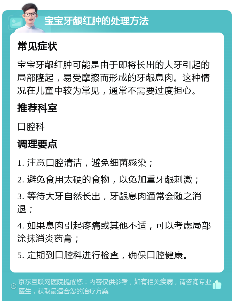 宝宝牙龈红肿的处理方法 常见症状 宝宝牙龈红肿可能是由于即将长出的大牙引起的局部隆起，易受摩擦而形成的牙龈息肉。这种情况在儿童中较为常见，通常不需要过度担心。 推荐科室 口腔科 调理要点 1. 注意口腔清洁，避免细菌感染； 2. 避免食用太硬的食物，以免加重牙龈刺激； 3. 等待大牙自然长出，牙龈息肉通常会随之消退； 4. 如果息肉引起疼痛或其他不适，可以考虑局部涂抹消炎药膏； 5. 定期到口腔科进行检查，确保口腔健康。