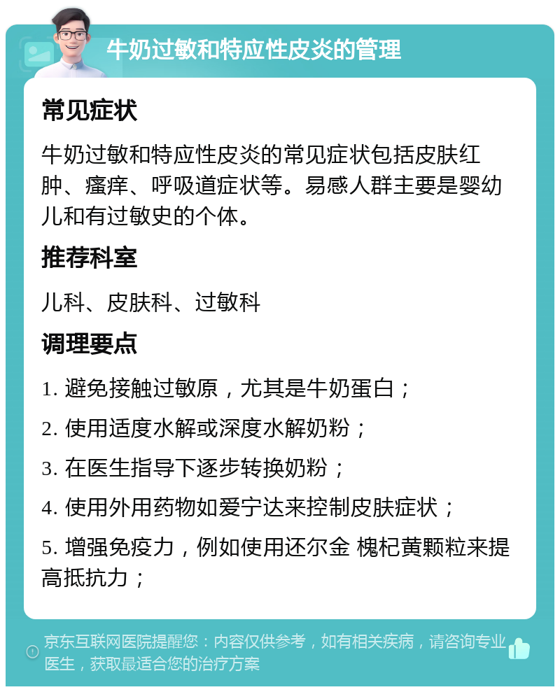 牛奶过敏和特应性皮炎的管理 常见症状 牛奶过敏和特应性皮炎的常见症状包括皮肤红肿、瘙痒、呼吸道症状等。易感人群主要是婴幼儿和有过敏史的个体。 推荐科室 儿科、皮肤科、过敏科 调理要点 1. 避免接触过敏原，尤其是牛奶蛋白； 2. 使用适度水解或深度水解奶粉； 3. 在医生指导下逐步转换奶粉； 4. 使用外用药物如爱宁达来控制皮肤症状； 5. 增强免疫力，例如使用还尔金 槐杞黄颗粒来提高抵抗力；