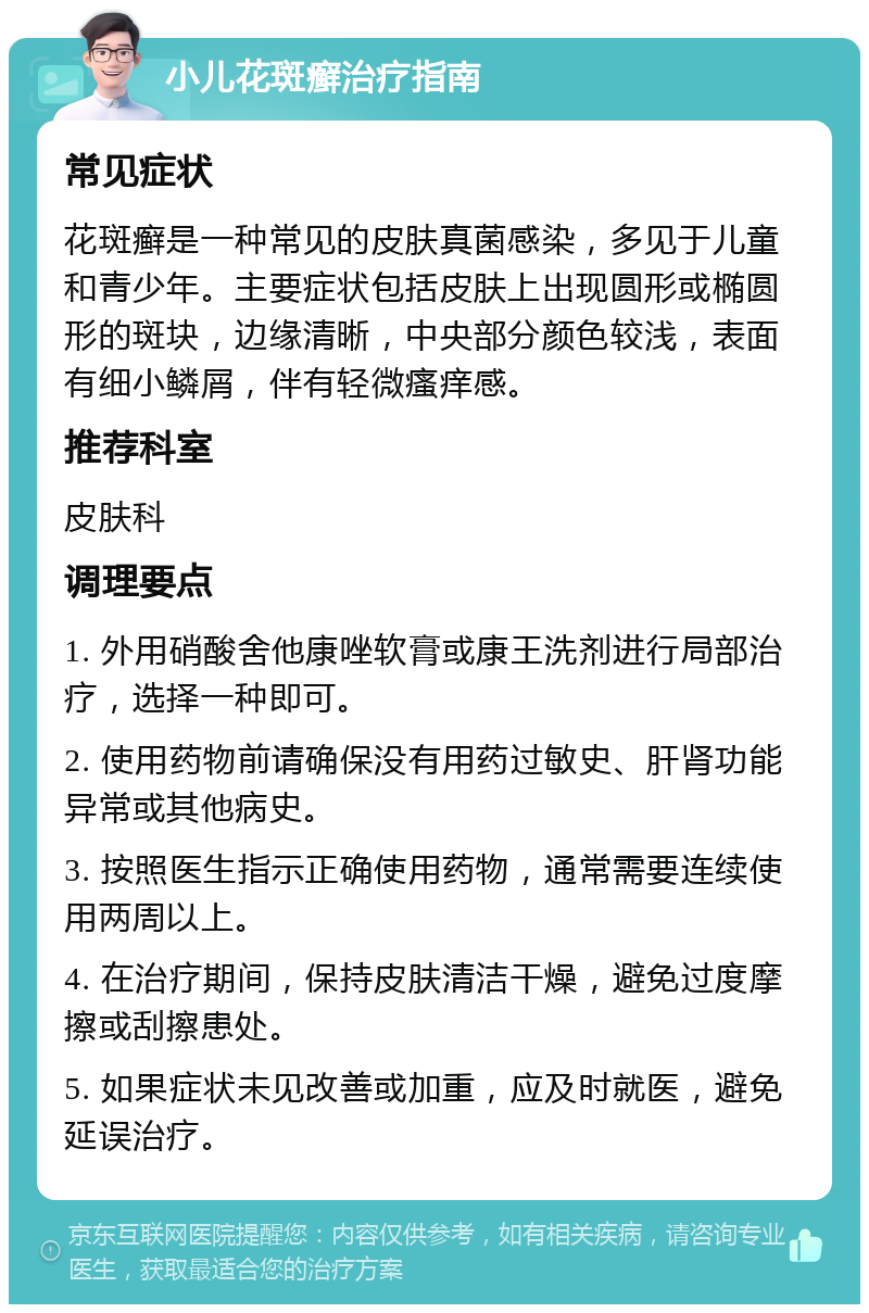 小儿花斑癣治疗指南 常见症状 花斑癣是一种常见的皮肤真菌感染，多见于儿童和青少年。主要症状包括皮肤上出现圆形或椭圆形的斑块，边缘清晰，中央部分颜色较浅，表面有细小鳞屑，伴有轻微瘙痒感。 推荐科室 皮肤科 调理要点 1. 外用硝酸舍他康唑软膏或康王洗剂进行局部治疗，选择一种即可。 2. 使用药物前请确保没有用药过敏史、肝肾功能异常或其他病史。 3. 按照医生指示正确使用药物，通常需要连续使用两周以上。 4. 在治疗期间，保持皮肤清洁干燥，避免过度摩擦或刮擦患处。 5. 如果症状未见改善或加重，应及时就医，避免延误治疗。