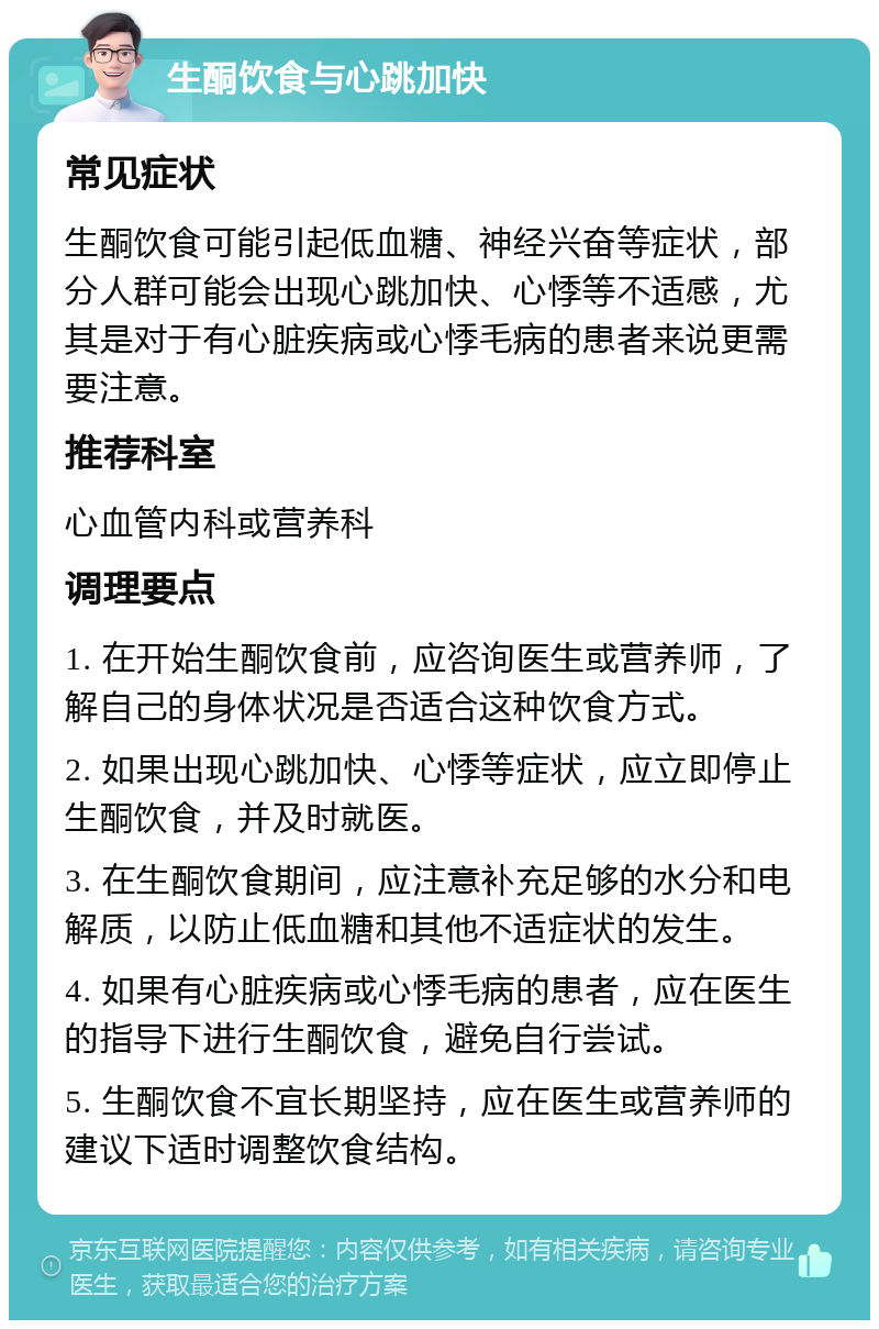 生酮饮食与心跳加快 常见症状 生酮饮食可能引起低血糖、神经兴奋等症状，部分人群可能会出现心跳加快、心悸等不适感，尤其是对于有心脏疾病或心悸毛病的患者来说更需要注意。 推荐科室 心血管内科或营养科 调理要点 1. 在开始生酮饮食前，应咨询医生或营养师，了解自己的身体状况是否适合这种饮食方式。 2. 如果出现心跳加快、心悸等症状，应立即停止生酮饮食，并及时就医。 3. 在生酮饮食期间，应注意补充足够的水分和电解质，以防止低血糖和其他不适症状的发生。 4. 如果有心脏疾病或心悸毛病的患者，应在医生的指导下进行生酮饮食，避免自行尝试。 5. 生酮饮食不宜长期坚持，应在医生或营养师的建议下适时调整饮食结构。