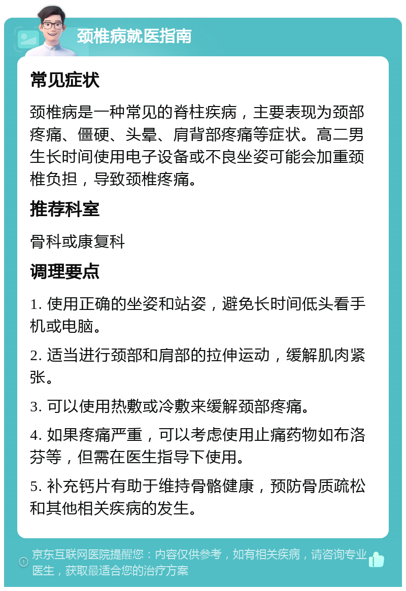 颈椎病就医指南 常见症状 颈椎病是一种常见的脊柱疾病，主要表现为颈部疼痛、僵硬、头晕、肩背部疼痛等症状。高二男生长时间使用电子设备或不良坐姿可能会加重颈椎负担，导致颈椎疼痛。 推荐科室 骨科或康复科 调理要点 1. 使用正确的坐姿和站姿，避免长时间低头看手机或电脑。 2. 适当进行颈部和肩部的拉伸运动，缓解肌肉紧张。 3. 可以使用热敷或冷敷来缓解颈部疼痛。 4. 如果疼痛严重，可以考虑使用止痛药物如布洛芬等，但需在医生指导下使用。 5. 补充钙片有助于维持骨骼健康，预防骨质疏松和其他相关疾病的发生。