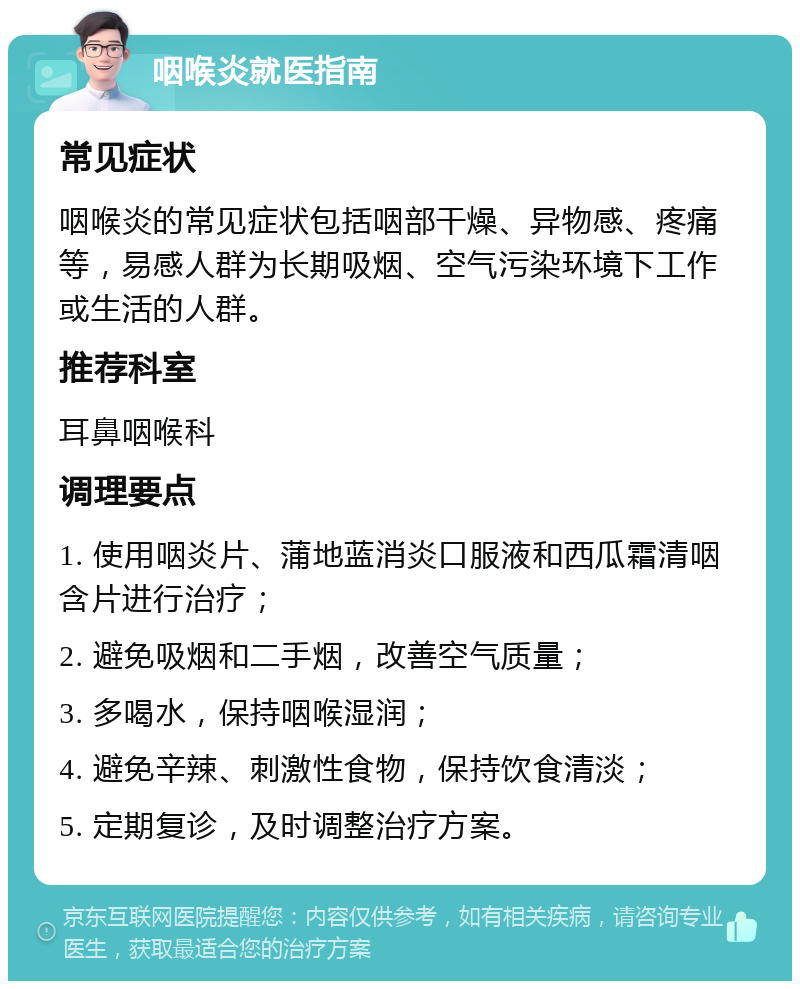 咽喉炎就医指南 常见症状 咽喉炎的常见症状包括咽部干燥、异物感、疼痛等，易感人群为长期吸烟、空气污染环境下工作或生活的人群。 推荐科室 耳鼻咽喉科 调理要点 1. 使用咽炎片、蒲地蓝消炎口服液和西瓜霜清咽含片进行治疗； 2. 避免吸烟和二手烟，改善空气质量； 3. 多喝水，保持咽喉湿润； 4. 避免辛辣、刺激性食物，保持饮食清淡； 5. 定期复诊，及时调整治疗方案。