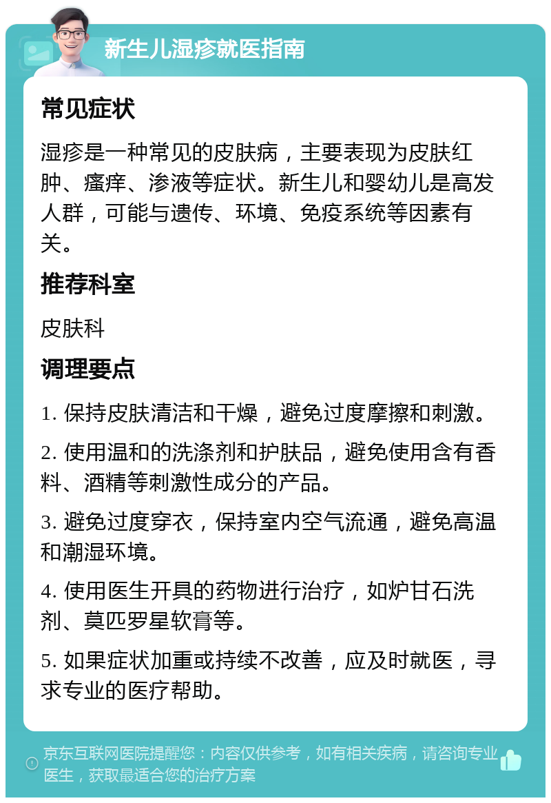 新生儿湿疹就医指南 常见症状 湿疹是一种常见的皮肤病，主要表现为皮肤红肿、瘙痒、渗液等症状。新生儿和婴幼儿是高发人群，可能与遗传、环境、免疫系统等因素有关。 推荐科室 皮肤科 调理要点 1. 保持皮肤清洁和干燥，避免过度摩擦和刺激。 2. 使用温和的洗涤剂和护肤品，避免使用含有香料、酒精等刺激性成分的产品。 3. 避免过度穿衣，保持室内空气流通，避免高温和潮湿环境。 4. 使用医生开具的药物进行治疗，如炉甘石洗剂、莫匹罗星软膏等。 5. 如果症状加重或持续不改善，应及时就医，寻求专业的医疗帮助。