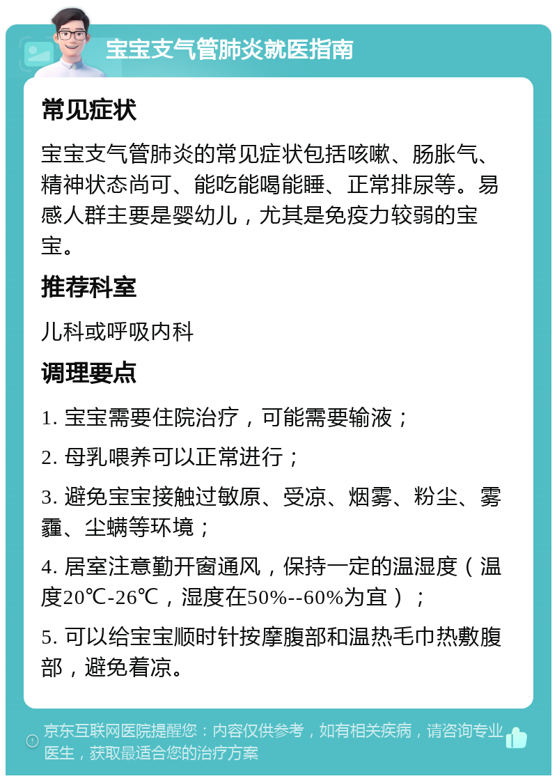 宝宝支气管肺炎就医指南 常见症状 宝宝支气管肺炎的常见症状包括咳嗽、肠胀气、精神状态尚可、能吃能喝能睡、正常排尿等。易感人群主要是婴幼儿，尤其是免疫力较弱的宝宝。 推荐科室 儿科或呼吸内科 调理要点 1. 宝宝需要住院治疗，可能需要输液； 2. 母乳喂养可以正常进行； 3. 避免宝宝接触过敏原、受凉、烟雾、粉尘、雾霾、尘螨等环境； 4. 居室注意勤开窗通风，保持一定的温湿度（温度20℃-26℃，湿度在50%--60%为宜）； 5. 可以给宝宝顺时针按摩腹部和温热毛巾热敷腹部，避免着凉。