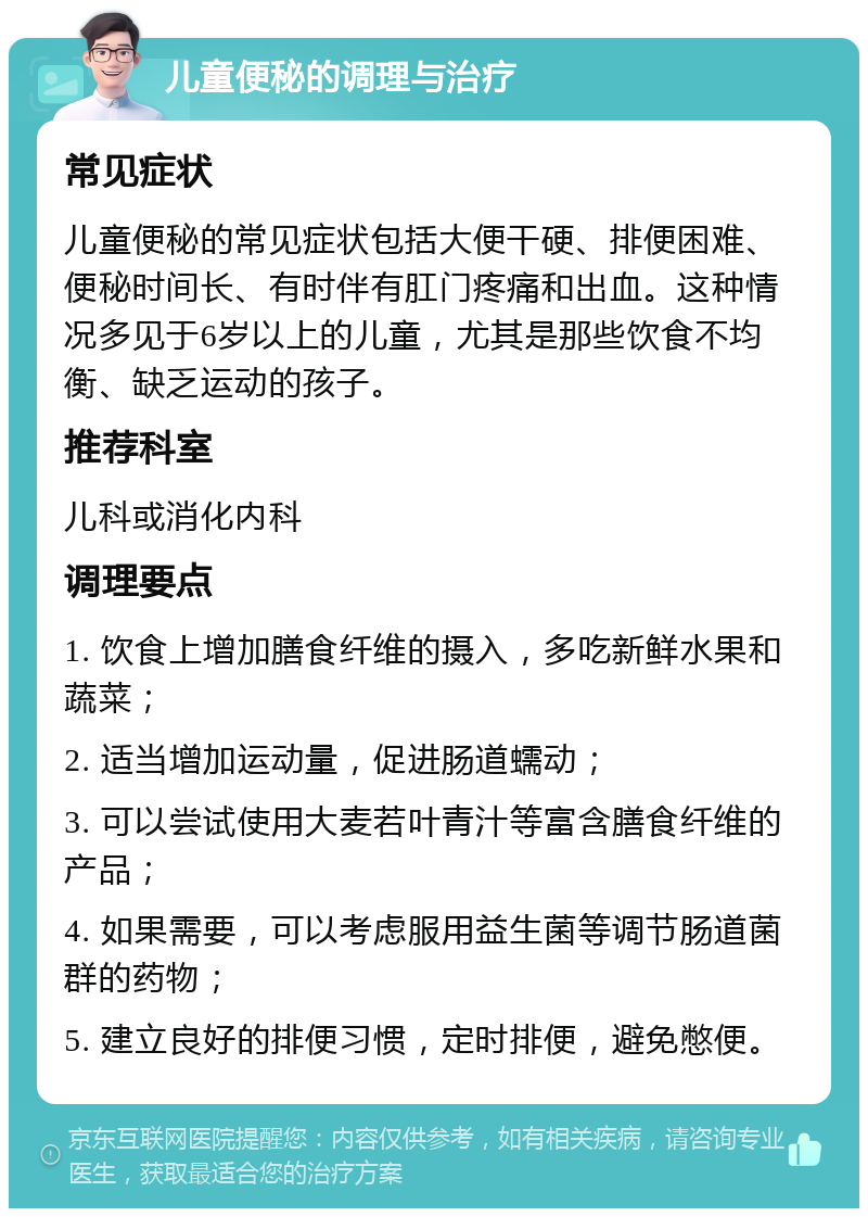 儿童便秘的调理与治疗 常见症状 儿童便秘的常见症状包括大便干硬、排便困难、便秘时间长、有时伴有肛门疼痛和出血。这种情况多见于6岁以上的儿童，尤其是那些饮食不均衡、缺乏运动的孩子。 推荐科室 儿科或消化内科 调理要点 1. 饮食上增加膳食纤维的摄入，多吃新鲜水果和蔬菜； 2. 适当增加运动量，促进肠道蠕动； 3. 可以尝试使用大麦若叶青汁等富含膳食纤维的产品； 4. 如果需要，可以考虑服用益生菌等调节肠道菌群的药物； 5. 建立良好的排便习惯，定时排便，避免憋便。