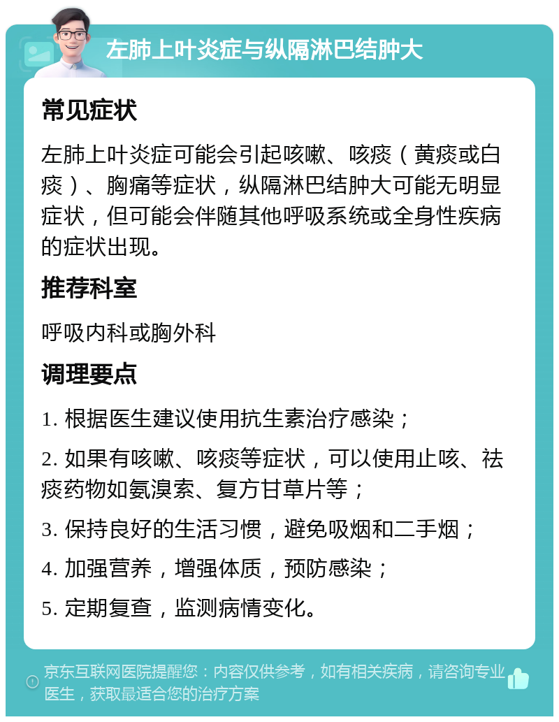 左肺上叶炎症与纵隔淋巴结肿大 常见症状 左肺上叶炎症可能会引起咳嗽、咳痰（黄痰或白痰）、胸痛等症状，纵隔淋巴结肿大可能无明显症状，但可能会伴随其他呼吸系统或全身性疾病的症状出现。 推荐科室 呼吸内科或胸外科 调理要点 1. 根据医生建议使用抗生素治疗感染； 2. 如果有咳嗽、咳痰等症状，可以使用止咳、祛痰药物如氨溴索、复方甘草片等； 3. 保持良好的生活习惯，避免吸烟和二手烟； 4. 加强营养，增强体质，预防感染； 5. 定期复查，监测病情变化。