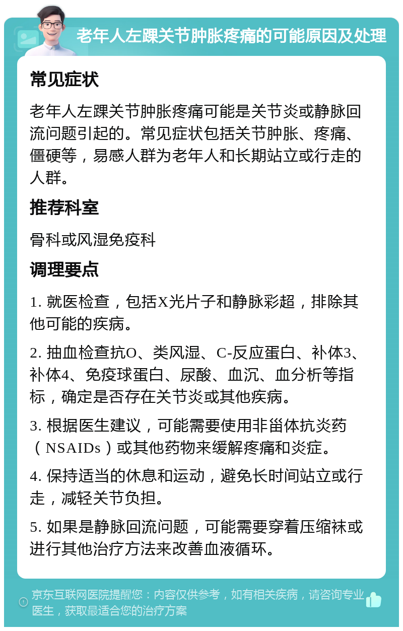 老年人左踝关节肿胀疼痛的可能原因及处理 常见症状 老年人左踝关节肿胀疼痛可能是关节炎或静脉回流问题引起的。常见症状包括关节肿胀、疼痛、僵硬等，易感人群为老年人和长期站立或行走的人群。 推荐科室 骨科或风湿免疫科 调理要点 1. 就医检查，包括X光片子和静脉彩超，排除其他可能的疾病。 2. 抽血检查抗O、类风湿、C-反应蛋白、补体3、补体4、免疫球蛋白、尿酸、血沉、血分析等指标，确定是否存在关节炎或其他疾病。 3. 根据医生建议，可能需要使用非甾体抗炎药（NSAIDs）或其他药物来缓解疼痛和炎症。 4. 保持适当的休息和运动，避免长时间站立或行走，减轻关节负担。 5. 如果是静脉回流问题，可能需要穿着压缩袜或进行其他治疗方法来改善血液循环。