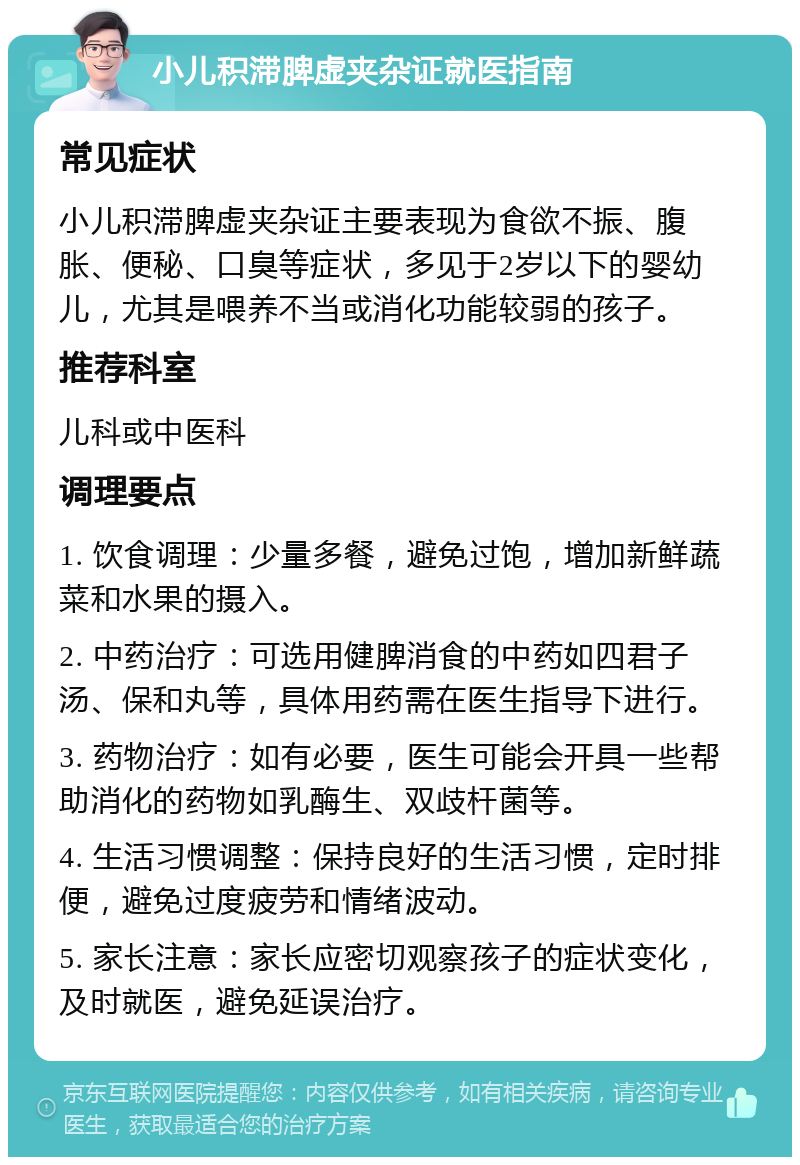 小儿积滞脾虚夹杂证就医指南 常见症状 小儿积滞脾虚夹杂证主要表现为食欲不振、腹胀、便秘、口臭等症状，多见于2岁以下的婴幼儿，尤其是喂养不当或消化功能较弱的孩子。 推荐科室 儿科或中医科 调理要点 1. 饮食调理：少量多餐，避免过饱，增加新鲜蔬菜和水果的摄入。 2. 中药治疗：可选用健脾消食的中药如四君子汤、保和丸等，具体用药需在医生指导下进行。 3. 药物治疗：如有必要，医生可能会开具一些帮助消化的药物如乳酶生、双歧杆菌等。 4. 生活习惯调整：保持良好的生活习惯，定时排便，避免过度疲劳和情绪波动。 5. 家长注意：家长应密切观察孩子的症状变化，及时就医，避免延误治疗。