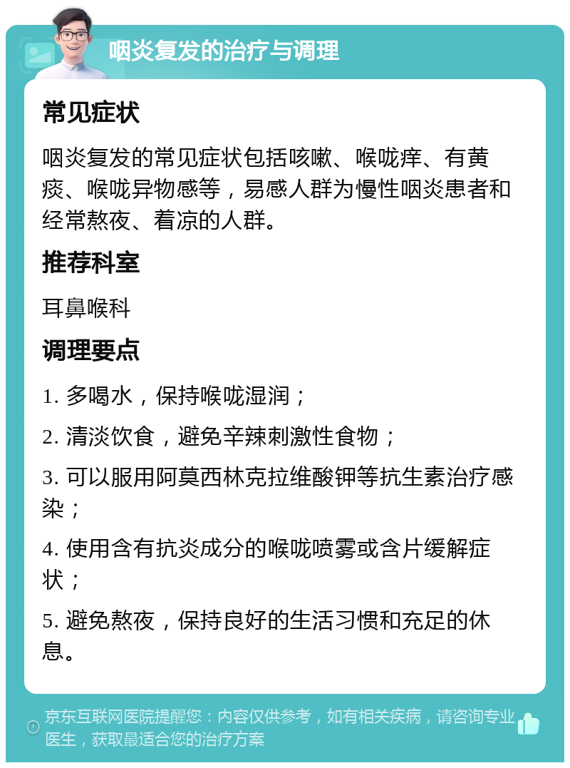 咽炎复发的治疗与调理 常见症状 咽炎复发的常见症状包括咳嗽、喉咙痒、有黄痰、喉咙异物感等，易感人群为慢性咽炎患者和经常熬夜、着凉的人群。 推荐科室 耳鼻喉科 调理要点 1. 多喝水，保持喉咙湿润； 2. 清淡饮食，避免辛辣刺激性食物； 3. 可以服用阿莫西林克拉维酸钾等抗生素治疗感染； 4. 使用含有抗炎成分的喉咙喷雾或含片缓解症状； 5. 避免熬夜，保持良好的生活习惯和充足的休息。