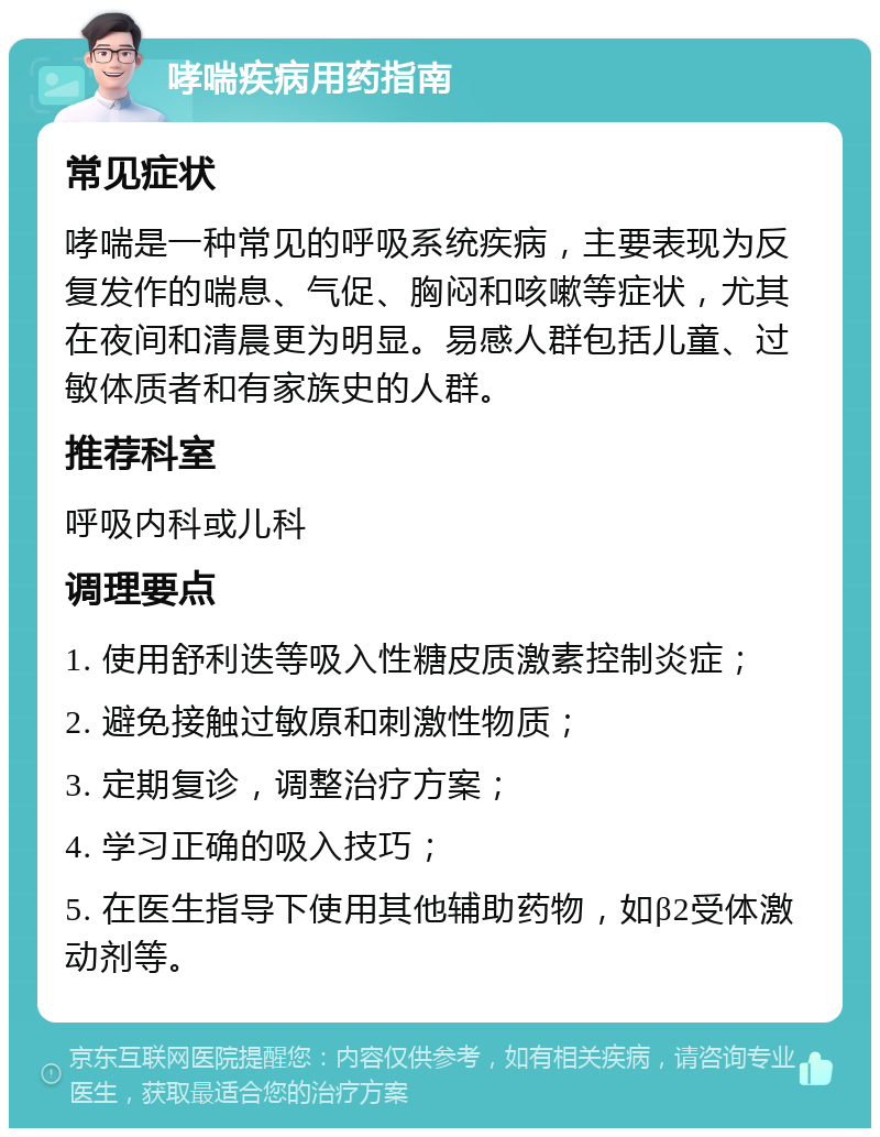 哮喘疾病用药指南 常见症状 哮喘是一种常见的呼吸系统疾病，主要表现为反复发作的喘息、气促、胸闷和咳嗽等症状，尤其在夜间和清晨更为明显。易感人群包括儿童、过敏体质者和有家族史的人群。 推荐科室 呼吸内科或儿科 调理要点 1. 使用舒利迭等吸入性糖皮质激素控制炎症； 2. 避免接触过敏原和刺激性物质； 3. 定期复诊，调整治疗方案； 4. 学习正确的吸入技巧； 5. 在医生指导下使用其他辅助药物，如β2受体激动剂等。