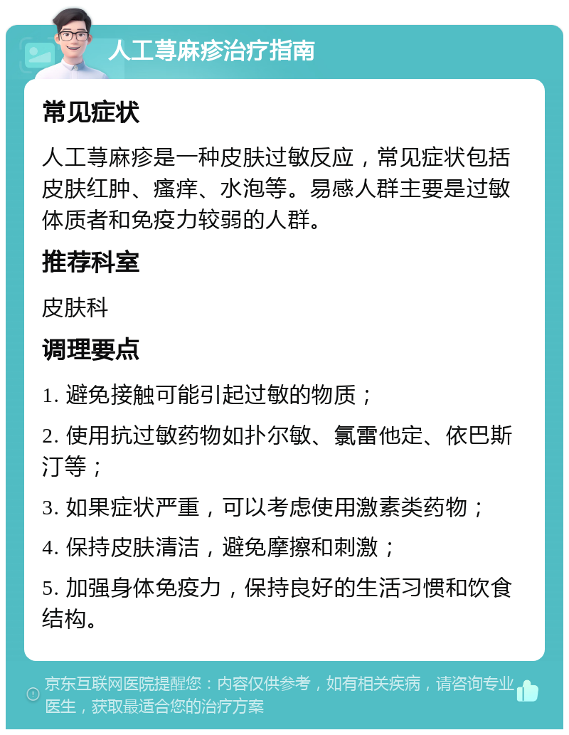 人工荨麻疹治疗指南 常见症状 人工荨麻疹是一种皮肤过敏反应，常见症状包括皮肤红肿、瘙痒、水泡等。易感人群主要是过敏体质者和免疫力较弱的人群。 推荐科室 皮肤科 调理要点 1. 避免接触可能引起过敏的物质； 2. 使用抗过敏药物如扑尔敏、氯雷他定、依巴斯汀等； 3. 如果症状严重，可以考虑使用激素类药物； 4. 保持皮肤清洁，避免摩擦和刺激； 5. 加强身体免疫力，保持良好的生活习惯和饮食结构。