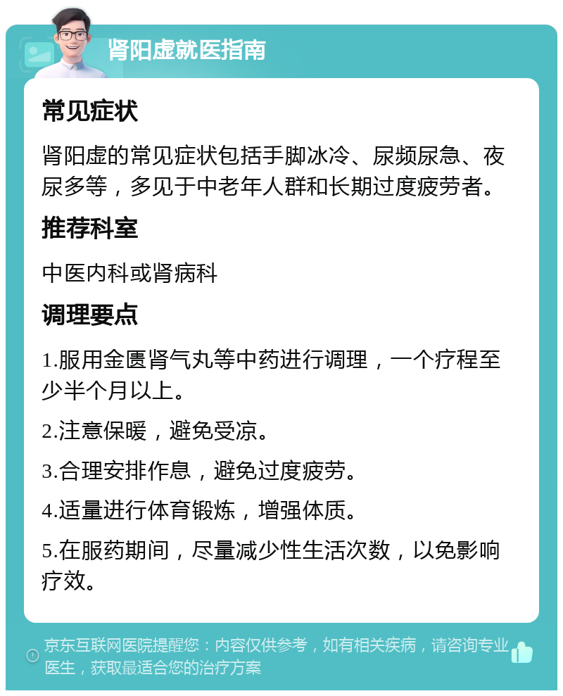 肾阳虚就医指南 常见症状 肾阳虚的常见症状包括手脚冰冷、尿频尿急、夜尿多等，多见于中老年人群和长期过度疲劳者。 推荐科室 中医内科或肾病科 调理要点 1.服用金匮肾气丸等中药进行调理，一个疗程至少半个月以上。 2.注意保暖，避免受凉。 3.合理安排作息，避免过度疲劳。 4.适量进行体育锻炼，增强体质。 5.在服药期间，尽量减少性生活次数，以免影响疗效。