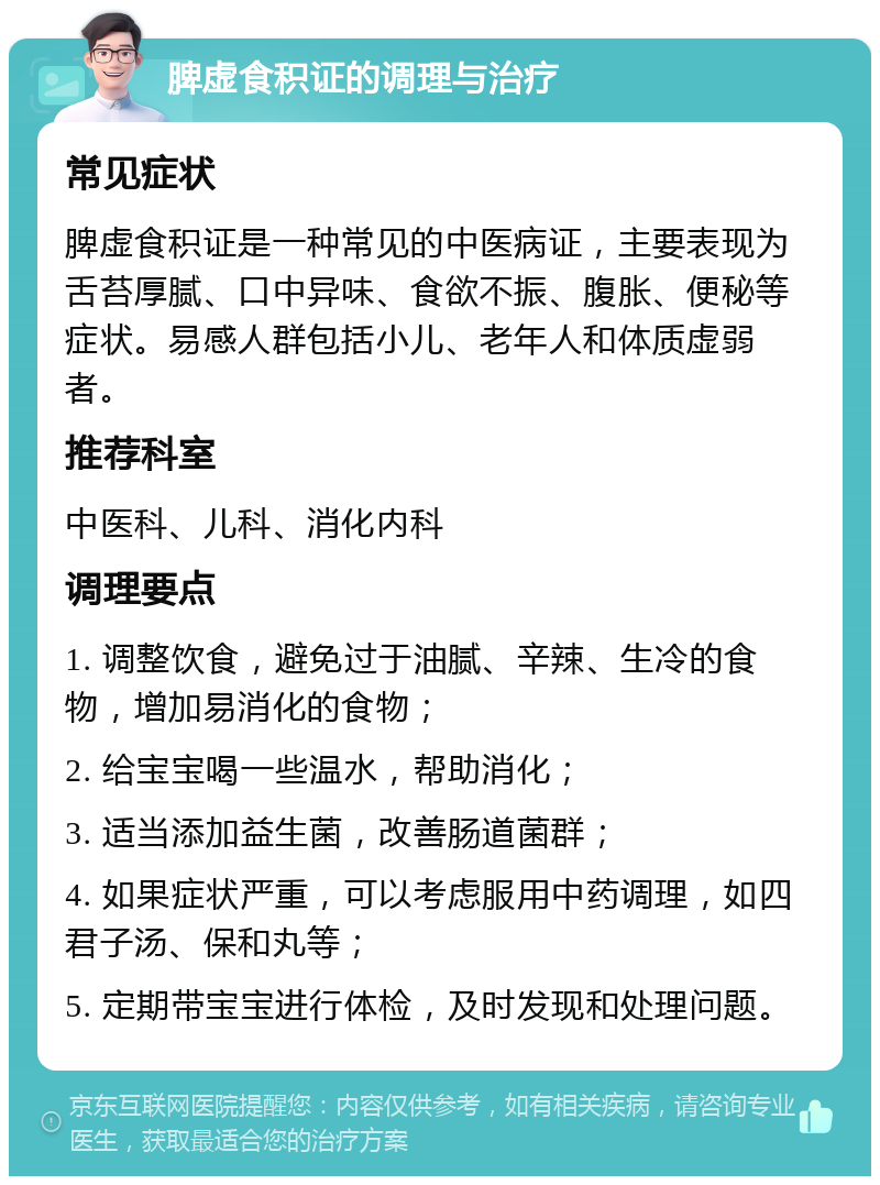 脾虚食积证的调理与治疗 常见症状 脾虚食积证是一种常见的中医病证，主要表现为舌苔厚腻、口中异味、食欲不振、腹胀、便秘等症状。易感人群包括小儿、老年人和体质虚弱者。 推荐科室 中医科、儿科、消化内科 调理要点 1. 调整饮食，避免过于油腻、辛辣、生冷的食物，增加易消化的食物； 2. 给宝宝喝一些温水，帮助消化； 3. 适当添加益生菌，改善肠道菌群； 4. 如果症状严重，可以考虑服用中药调理，如四君子汤、保和丸等； 5. 定期带宝宝进行体检，及时发现和处理问题。