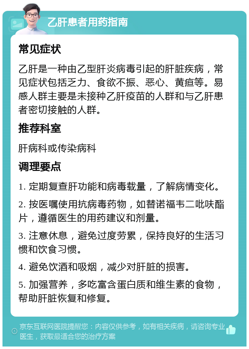 乙肝患者用药指南 常见症状 乙肝是一种由乙型肝炎病毒引起的肝脏疾病，常见症状包括乏力、食欲不振、恶心、黄疸等。易感人群主要是未接种乙肝疫苗的人群和与乙肝患者密切接触的人群。 推荐科室 肝病科或传染病科 调理要点 1. 定期复查肝功能和病毒载量，了解病情变化。 2. 按医嘱使用抗病毒药物，如替诺福韦二吡呋酯片，遵循医生的用药建议和剂量。 3. 注意休息，避免过度劳累，保持良好的生活习惯和饮食习惯。 4. 避免饮酒和吸烟，减少对肝脏的损害。 5. 加强营养，多吃富含蛋白质和维生素的食物，帮助肝脏恢复和修复。