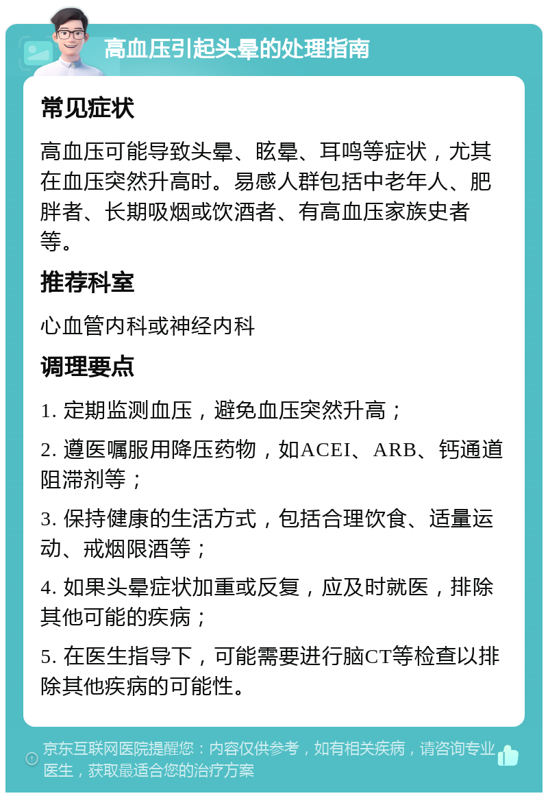 高血压引起头晕的处理指南 常见症状 高血压可能导致头晕、眩晕、耳鸣等症状，尤其在血压突然升高时。易感人群包括中老年人、肥胖者、长期吸烟或饮酒者、有高血压家族史者等。 推荐科室 心血管内科或神经内科 调理要点 1. 定期监测血压，避免血压突然升高； 2. 遵医嘱服用降压药物，如ACEI、ARB、钙通道阻滞剂等； 3. 保持健康的生活方式，包括合理饮食、适量运动、戒烟限酒等； 4. 如果头晕症状加重或反复，应及时就医，排除其他可能的疾病； 5. 在医生指导下，可能需要进行脑CT等检查以排除其他疾病的可能性。