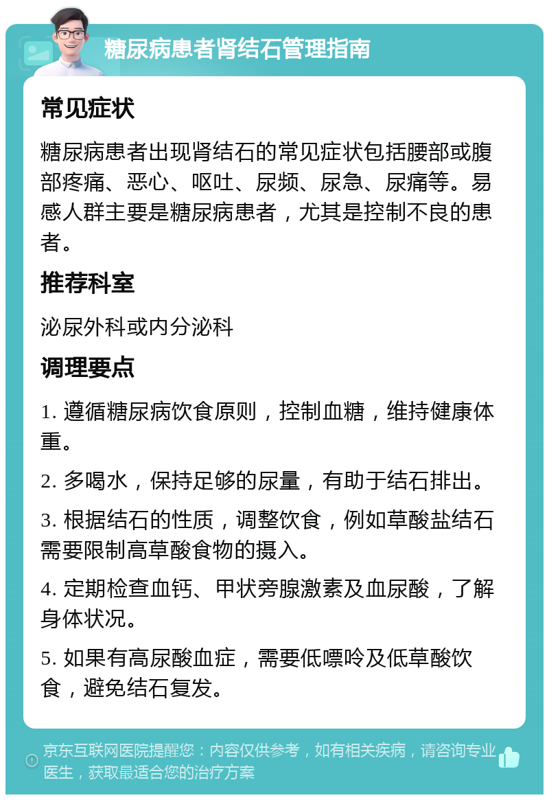 糖尿病患者肾结石管理指南 常见症状 糖尿病患者出现肾结石的常见症状包括腰部或腹部疼痛、恶心、呕吐、尿频、尿急、尿痛等。易感人群主要是糖尿病患者，尤其是控制不良的患者。 推荐科室 泌尿外科或内分泌科 调理要点 1. 遵循糖尿病饮食原则，控制血糖，维持健康体重。 2. 多喝水，保持足够的尿量，有助于结石排出。 3. 根据结石的性质，调整饮食，例如草酸盐结石需要限制高草酸食物的摄入。 4. 定期检查血钙、甲状旁腺激素及血尿酸，了解身体状况。 5. 如果有高尿酸血症，需要低嘌呤及低草酸饮食，避免结石复发。