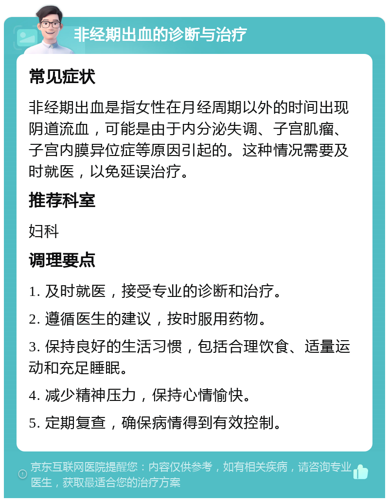 非经期出血的诊断与治疗 常见症状 非经期出血是指女性在月经周期以外的时间出现阴道流血，可能是由于内分泌失调、子宫肌瘤、子宫内膜异位症等原因引起的。这种情况需要及时就医，以免延误治疗。 推荐科室 妇科 调理要点 1. 及时就医，接受专业的诊断和治疗。 2. 遵循医生的建议，按时服用药物。 3. 保持良好的生活习惯，包括合理饮食、适量运动和充足睡眠。 4. 减少精神压力，保持心情愉快。 5. 定期复查，确保病情得到有效控制。