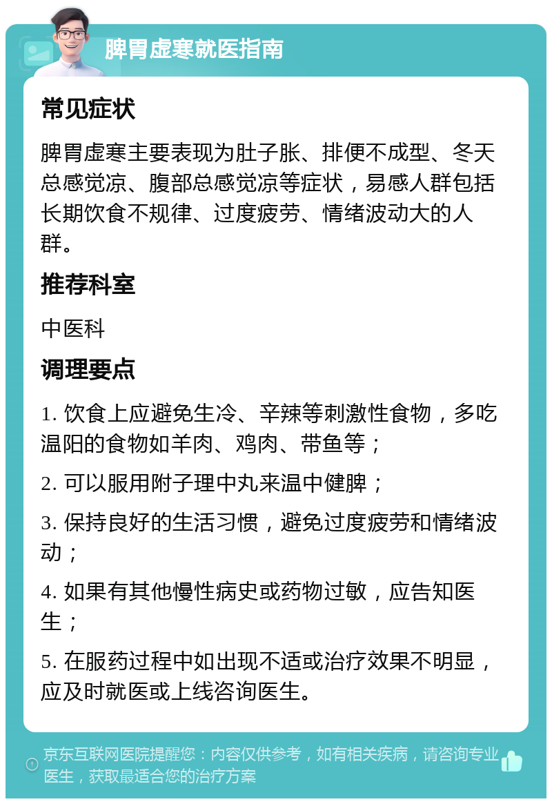 脾胃虚寒就医指南 常见症状 脾胃虚寒主要表现为肚子胀、排便不成型、冬天总感觉凉、腹部总感觉凉等症状，易感人群包括长期饮食不规律、过度疲劳、情绪波动大的人群。 推荐科室 中医科 调理要点 1. 饮食上应避免生冷、辛辣等刺激性食物，多吃温阳的食物如羊肉、鸡肉、带鱼等； 2. 可以服用附子理中丸来温中健脾； 3. 保持良好的生活习惯，避免过度疲劳和情绪波动； 4. 如果有其他慢性病史或药物过敏，应告知医生； 5. 在服药过程中如出现不适或治疗效果不明显，应及时就医或上线咨询医生。