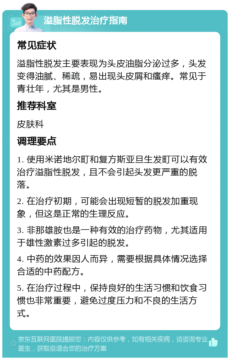 溢脂性脱发治疗指南 常见症状 溢脂性脱发主要表现为头皮油脂分泌过多，头发变得油腻、稀疏，易出现头皮屑和瘙痒。常见于青壮年，尤其是男性。 推荐科室 皮肤科 调理要点 1. 使用米诺地尔町和复方斯亚旦生发町可以有效治疗溢脂性脱发，且不会引起头发更严重的脱落。 2. 在治疗初期，可能会出现短暂的脱发加重现象，但这是正常的生理反应。 3. 非那雄胺也是一种有效的治疗药物，尤其适用于雄性激素过多引起的脱发。 4. 中药的效果因人而异，需要根据具体情况选择合适的中药配方。 5. 在治疗过程中，保持良好的生活习惯和饮食习惯也非常重要，避免过度压力和不良的生活方式。